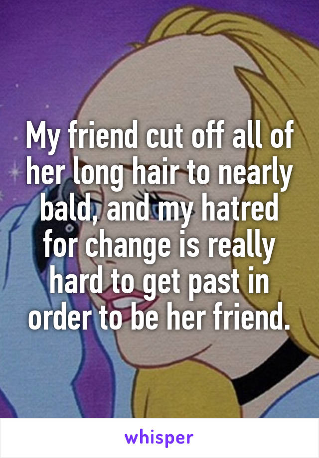 My friend cut off all of her long hair to nearly bald, and my hatred for change is really hard to get past in order to be her friend.