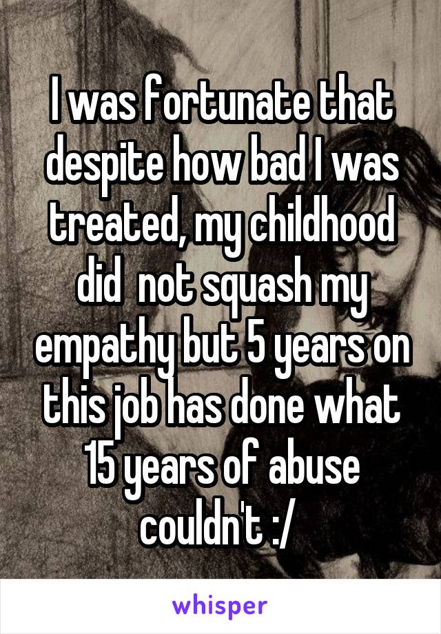 I was fortunate that despite how bad I was treated, my childhood did  not squash my empathy but 5 years on this job has done what 15 years of abuse couldn't :/ 