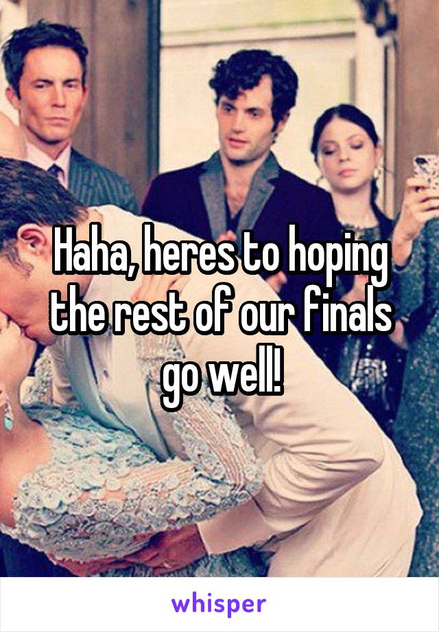 Haha, heres to hoping the rest of our finals go well!