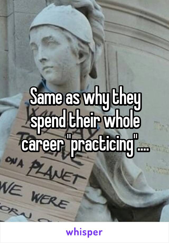 Same as why they spend their whole career "practicing"....