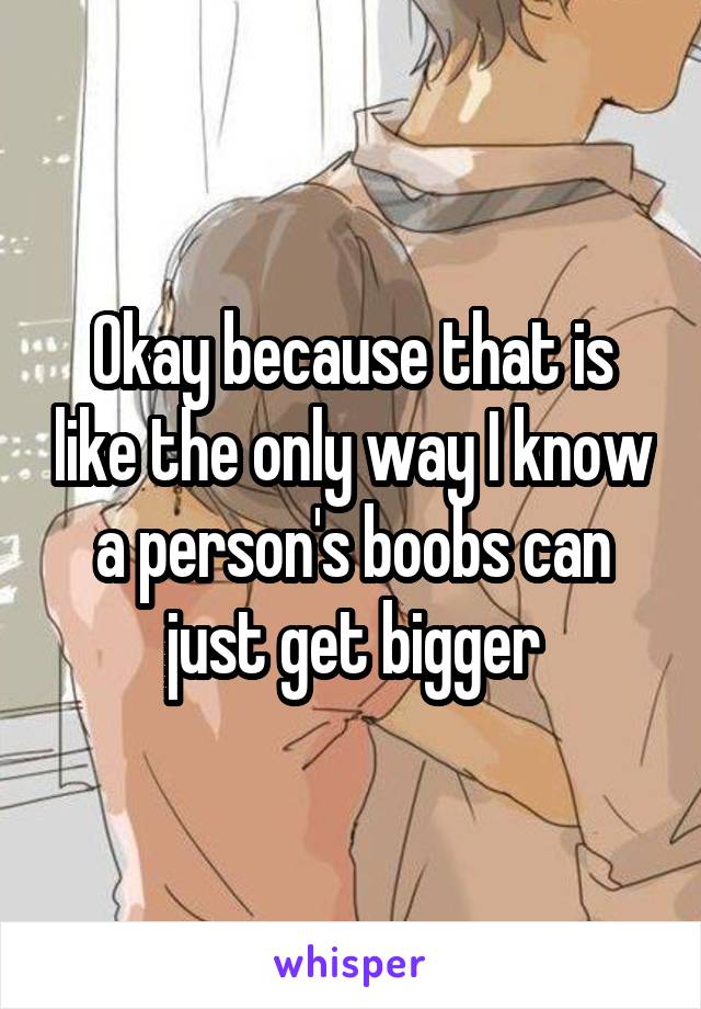 Okay because that is like the only way I know a person's boobs can just get bigger