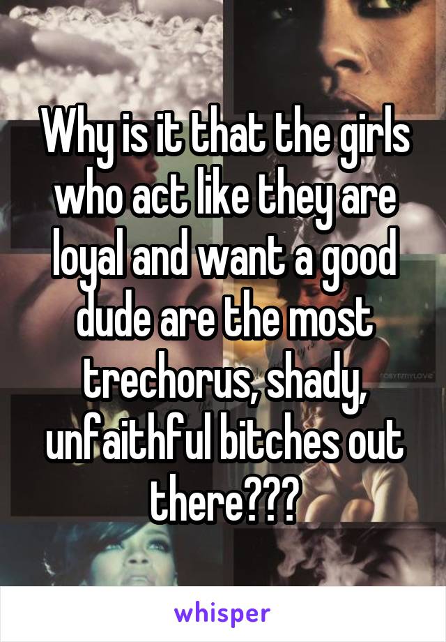 Why is it that the girls who act like they are loyal and want a good dude are the most trechorus, shady, unfaithful bitches out there???