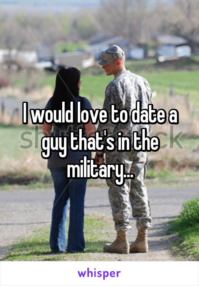 I would love to date a guy that's in the military...