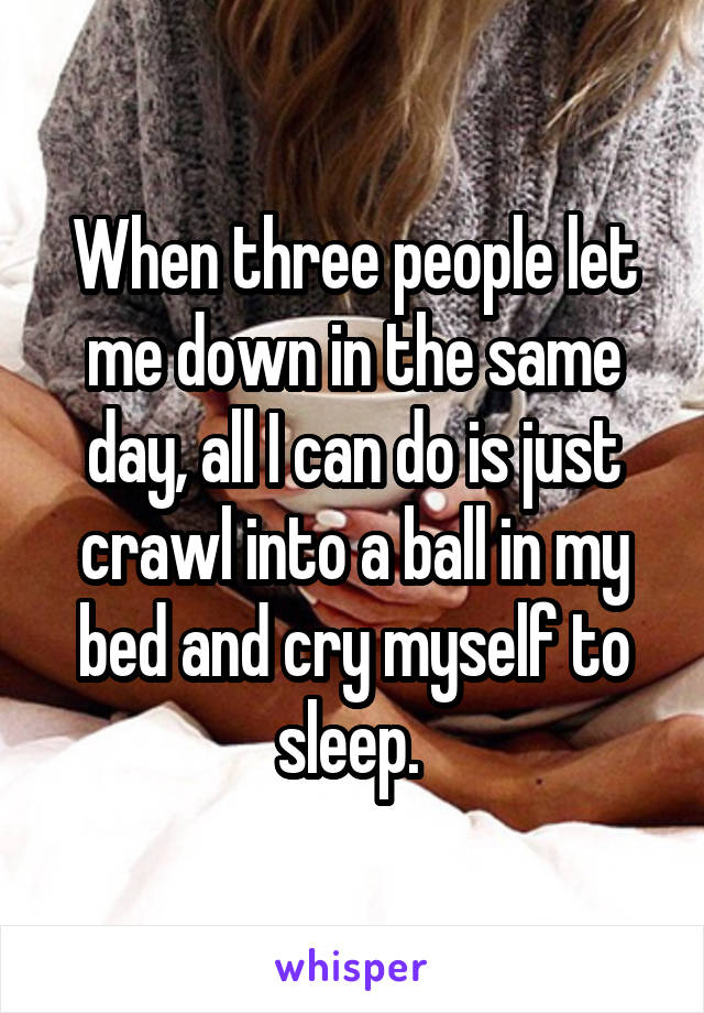 When three people let me down in the same day, all I can do is just crawl into a ball in my bed and cry myself to sleep. 