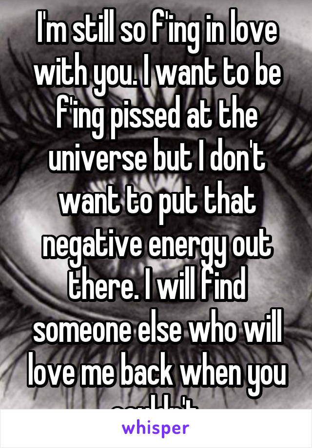 I'm still so f'ing in love with you. I want to be f'ing pissed at the universe but I don't want to put that negative energy out there. I will find someone else who will love me back when you couldn't.