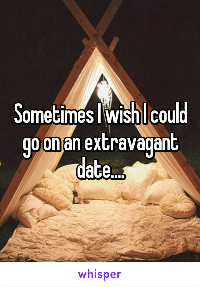 Sometimes I wish I could go on an extravagant date....