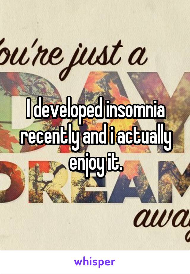 I developed insomnia recently and i actually enjoy it.