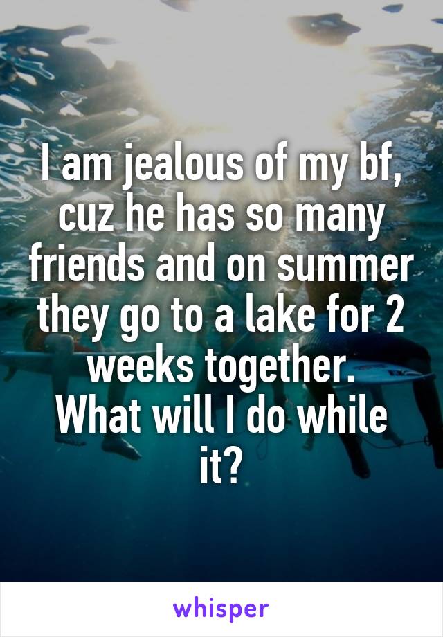 I am jealous of my bf, cuz he has so many friends and on summer they go to a lake for 2 weeks together.
What will I do while it?