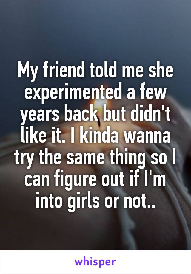 My friend told me she experimented a few years back but didn't like it. I kinda wanna try the same thing so I can figure out if I'm into girls or not..