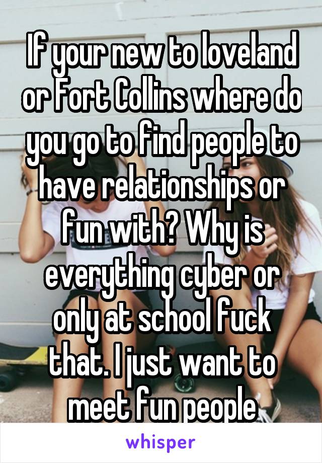 If your new to loveland or Fort Collins where do you go to find people to have relationships or fun with? Why is everything cyber or only at school fuck that. I just want to meet fun people