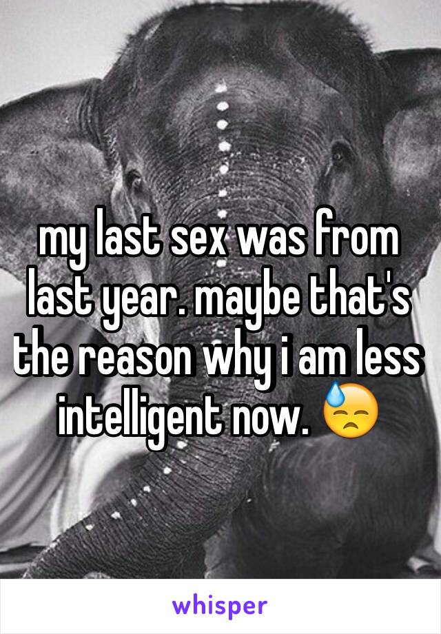 my last sex was from last year. maybe that's the reason why i am less intelligent now. 😓 