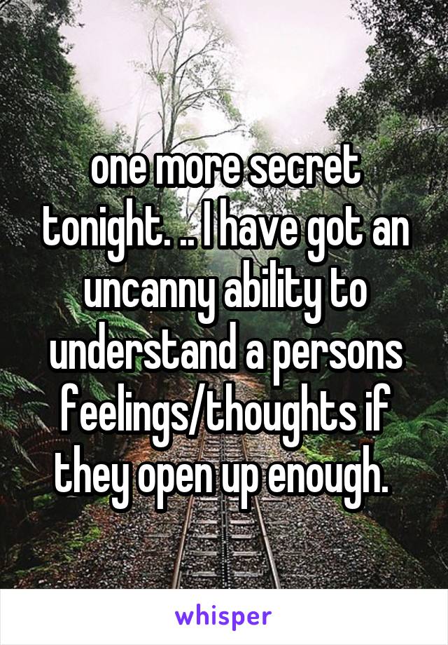 one more secret tonight. .. I have got an uncanny ability to understand a persons feelings/thoughts if they open up enough. 