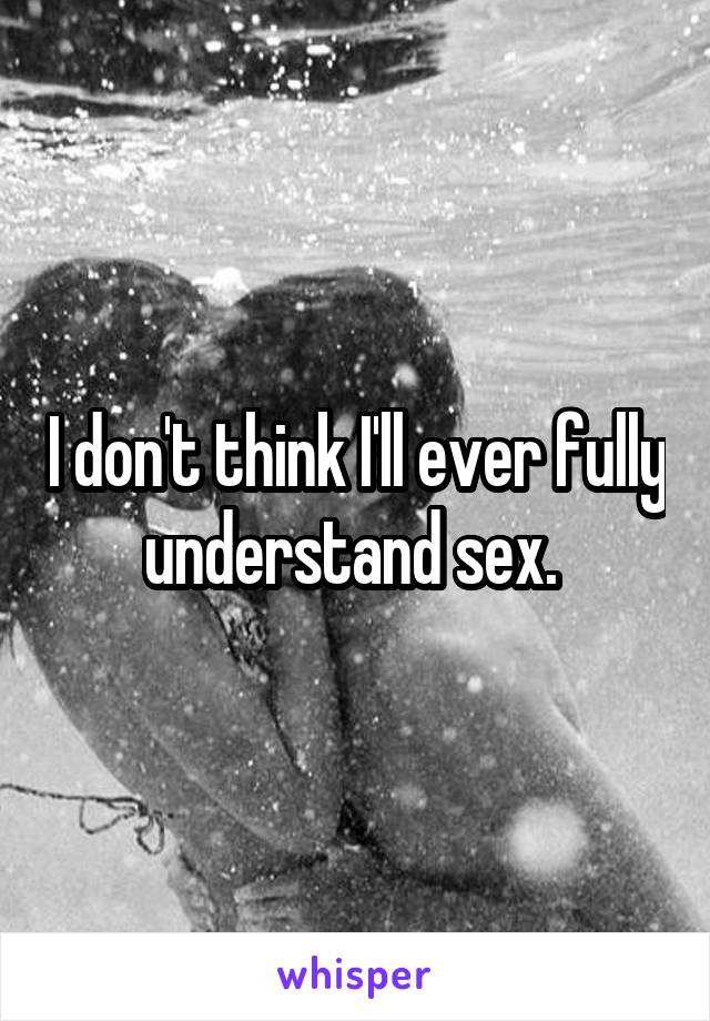 I don't think I'll ever fully understand sex. 