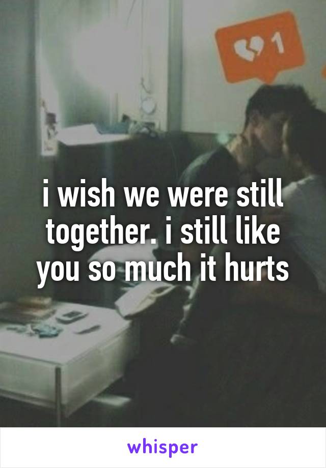 i wish we were still together. i still like you so much it hurts