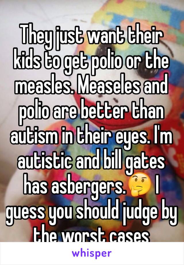 They just want their kids to get polio or the measles. Measeles and polio are better than autism in their eyes. I'm autistic and bill gates has asbergers.🤔 I guess you should judge by the worst cases