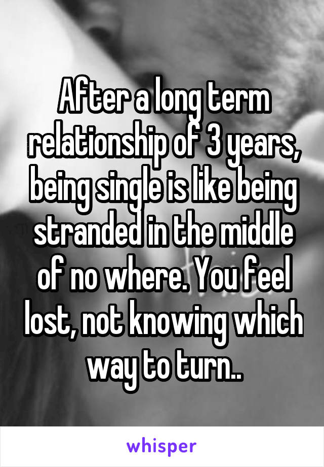 After a long term relationship of 3 years, being single is like being stranded in the middle of no where. You feel lost, not knowing which way to turn..