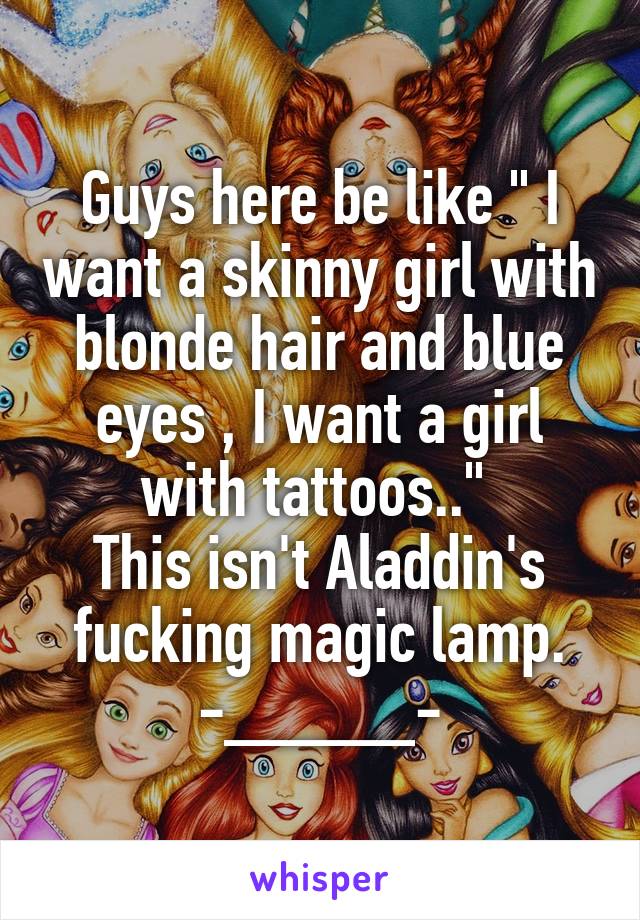 Guys here be like " I want a skinny girl with blonde hair and blue eyes , I want a girl with tattoos.." 
This isn't Aladdin's fucking magic lamp.
-_____-