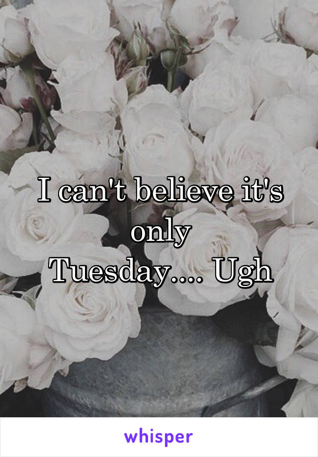 I can't believe it's only
Tuesday.... Ugh