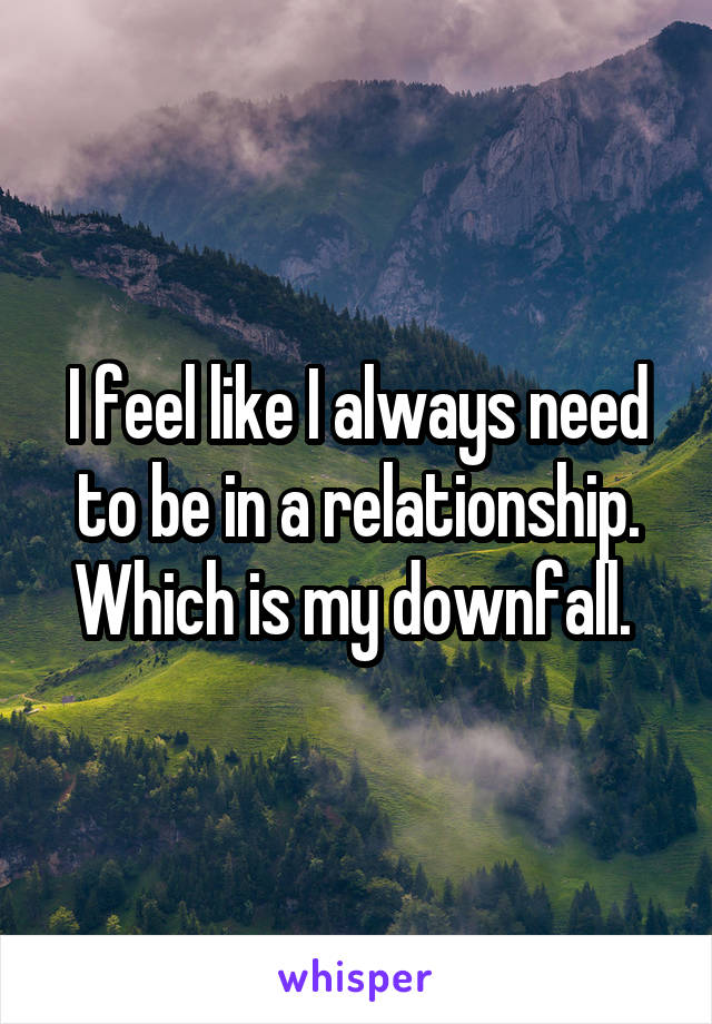 I feel like I always need to be in a relationship. Which is my downfall. 