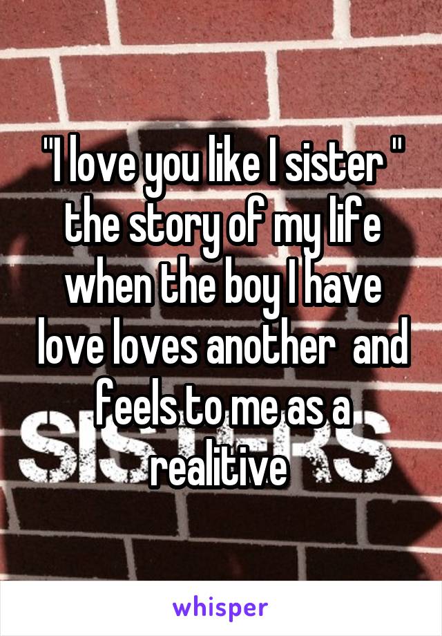 "I love you like I sister " the story of my life when the boy I have love loves another  and feels to me as a realitive 