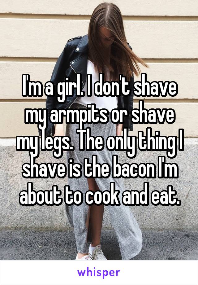 I'm a girl. I don't shave my armpits or shave my legs. The only thing I shave is the bacon I'm about to cook and eat.