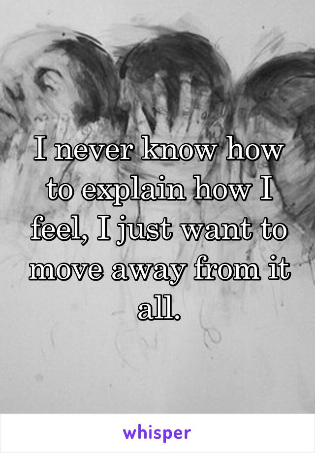 I never know how to explain how I feel, I just want to move away from it all.