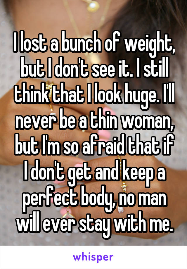 I lost a bunch of weight, but I don't see it. I still think that I look huge. I'll never be a thin woman, but I'm so afraid that if I don't get and keep a perfect body, no man will ever stay with me.