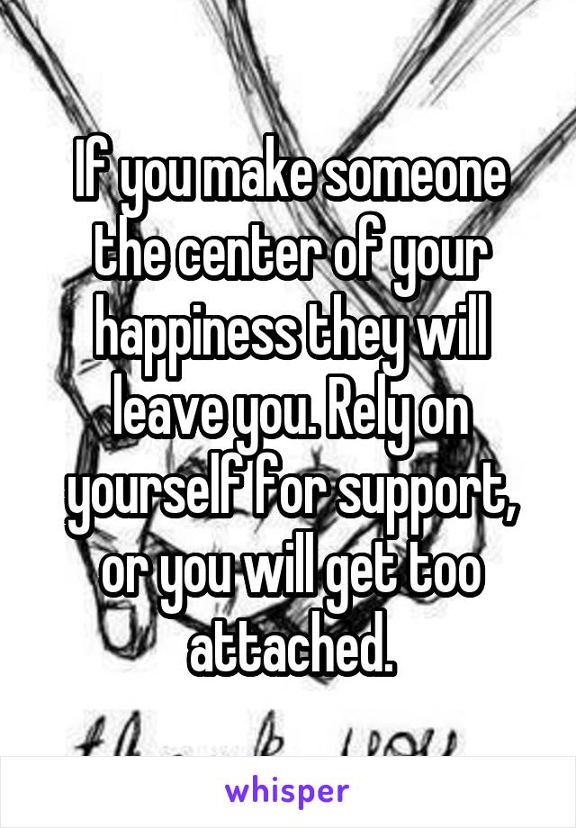 If you make someone the center of your happiness they will leave you. Rely on yourself for support, or you will get too attached.