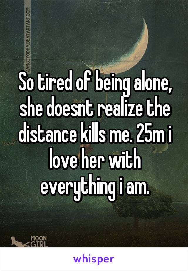 So tired of being alone, she doesnt realize the distance kills me. 25m i love her with everything i am.