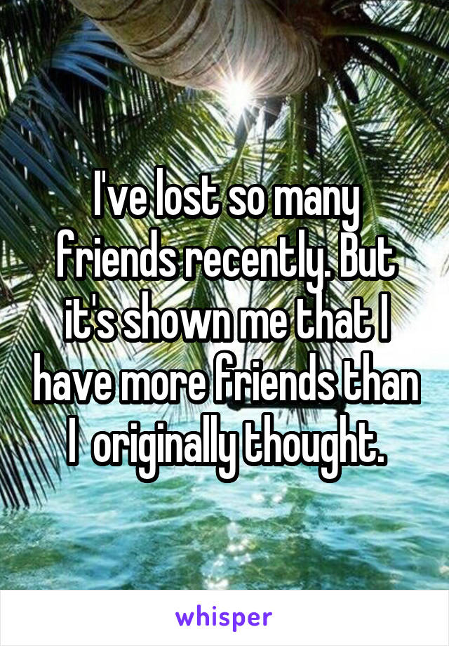 I've lost so many friends recently. But it's shown me that I have more friends than I  originally thought.