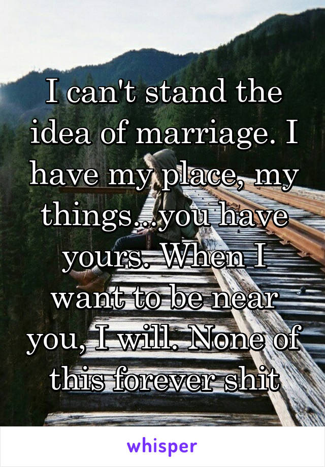 I can't stand the idea of marriage. I have my place, my things...you have yours. When I want to be near you, I will. None of this forever shit