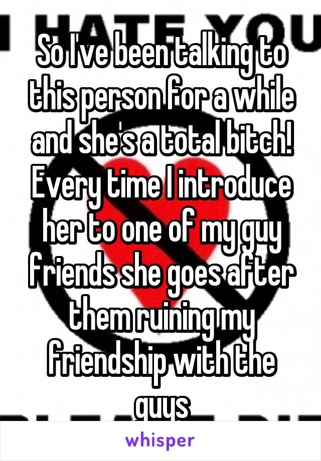 So I've been talking to this person for a while and she's a total bitch! Every time I introduce her to one of my guy friends she goes after them ruining my friendship with the guys