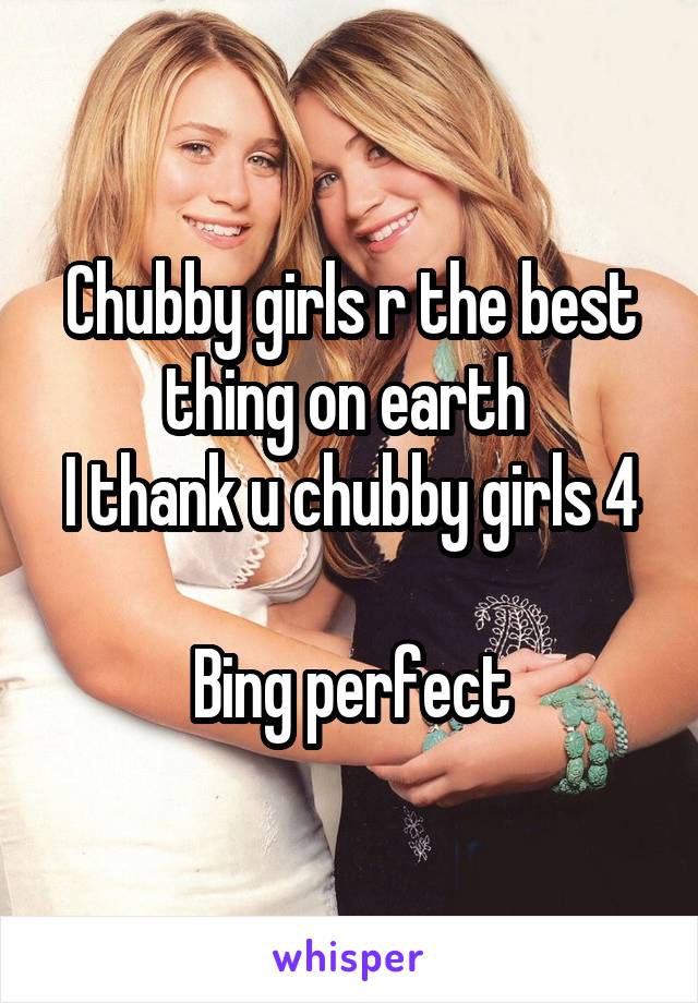 Chubby girls r the best thing on earth 
I thank u chubby girls 4 
Bing perfect