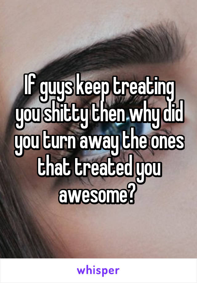 If guys keep treating you shitty then why did you turn away the ones that treated you awesome? 