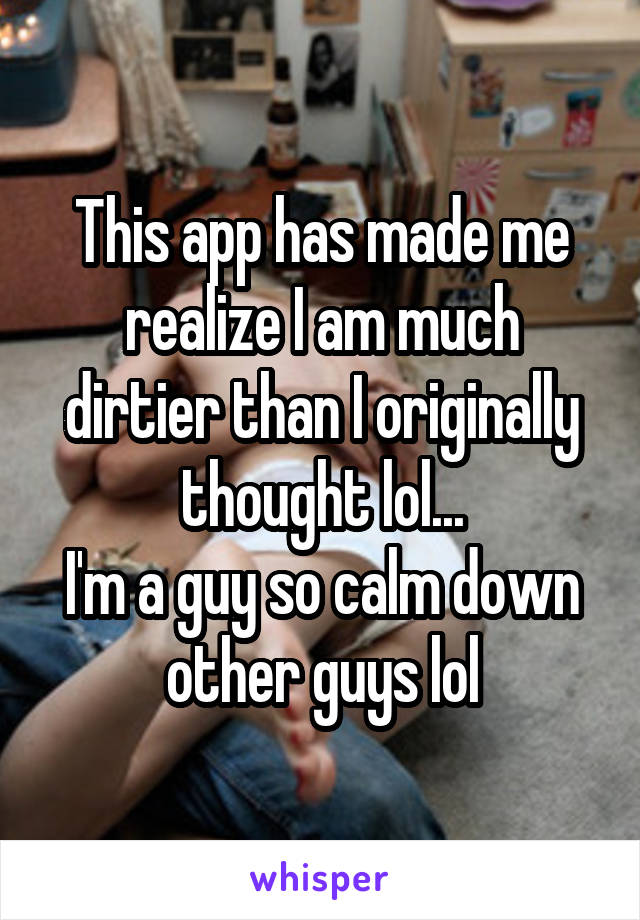 This app has made me realize I am much dirtier than I originally thought lol...
I'm a guy so calm down other guys lol