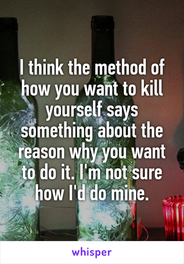 I think the method of how you want to kill yourself says something about the reason why you want to do it. I'm not sure how I'd do mine.