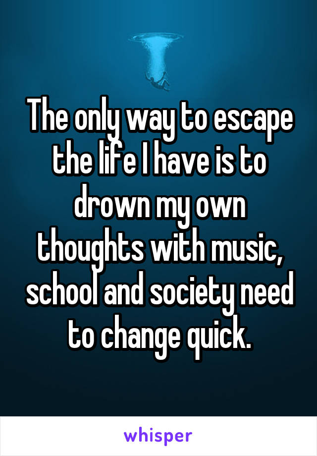 The only way to escape the life I have is to drown my own thoughts with music, school and society need to change quick.