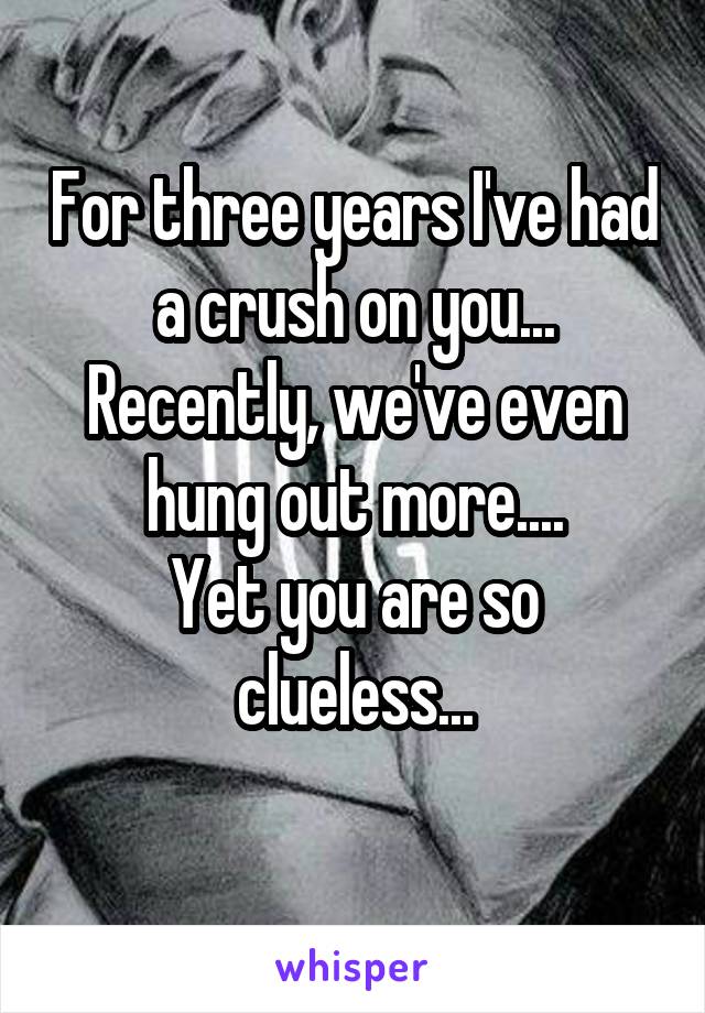 For three years I've had a crush on you...
Recently, we've even hung out more....
Yet you are so clueless...
