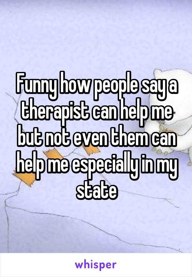 Funny how people say a therapist can help me but not even them can help me especially in my state