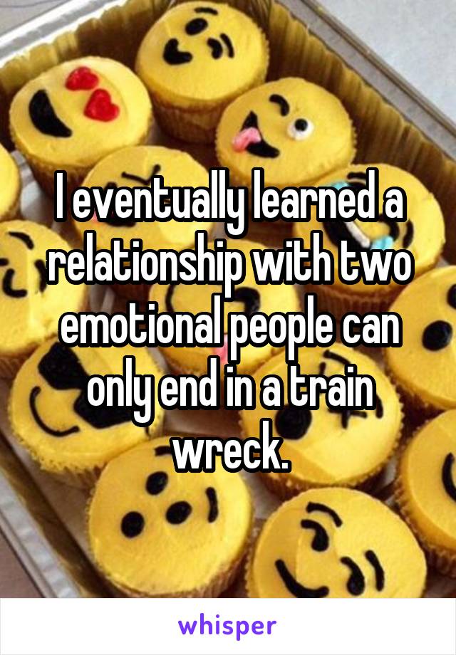 I eventually learned a relationship with two emotional people can only end in a train wreck.