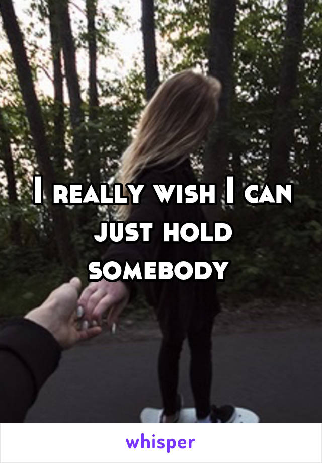 I really wish I can just hold somebody 