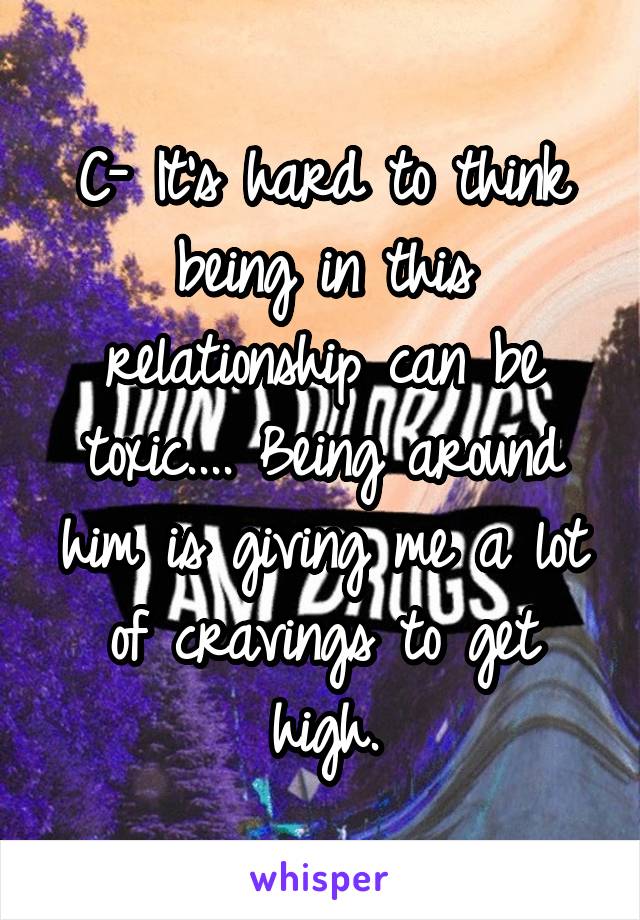 C- It's hard to think being in this relationship can be toxic.... Being around him is giving me a lot of cravings to get high.