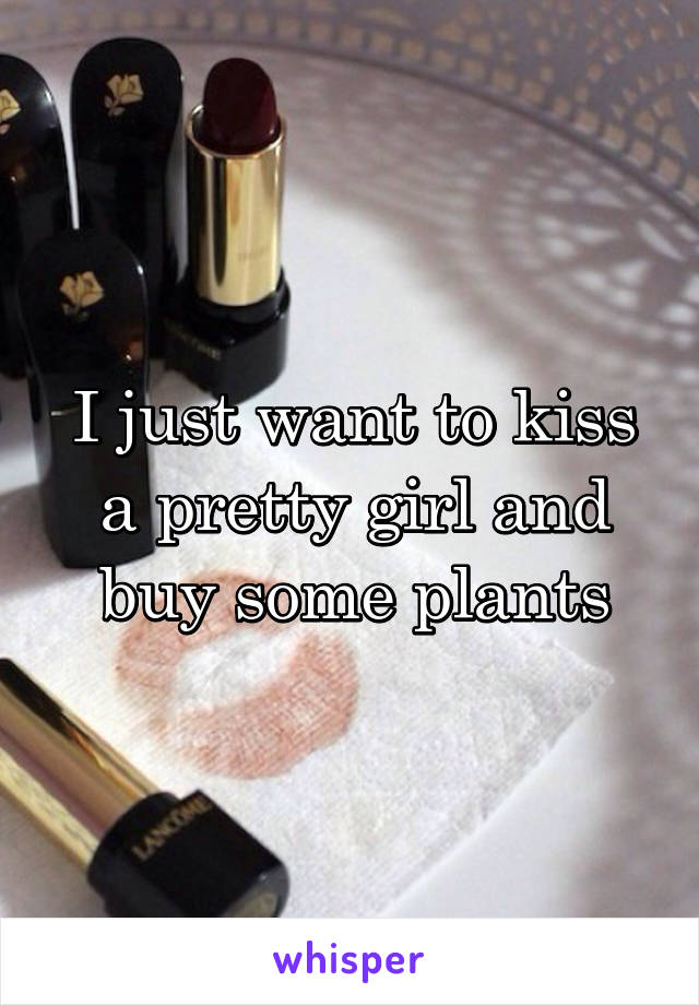 I just want to kiss a pretty girl and buy some plants