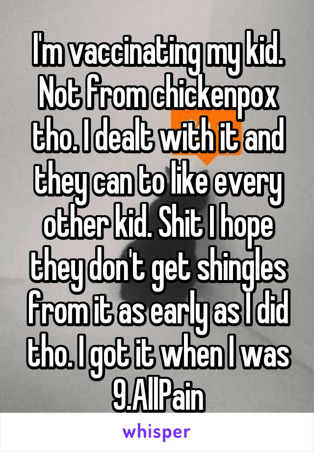 I'm vaccinating my kid. Not from chickenpox tho. I dealt with it and they can to like every other kid. Shit I hope they don't get shingles from it as early as I did tho. I got it when I was 9.AllPain