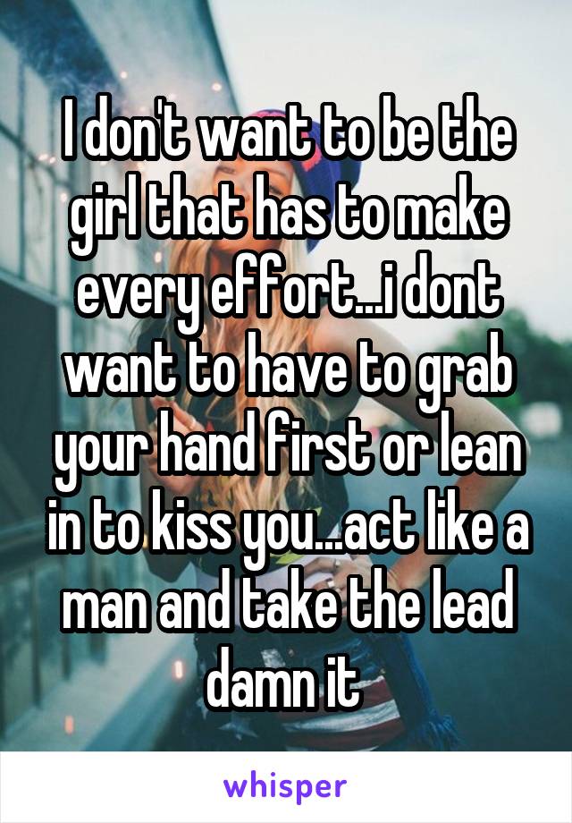 I don't want to be the girl that has to make every effort...i dont want to have to grab your hand first or lean in to kiss you...act like a man and take the lead damn it 