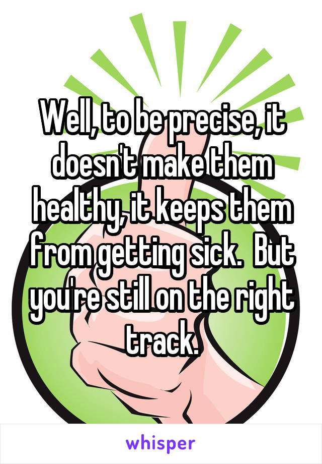 Well, to be precise, it doesn't make them healthy, it keeps them from getting sick.  But you're still on the right track.