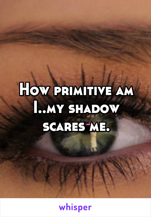 How primitive am I..my shadow scares me.