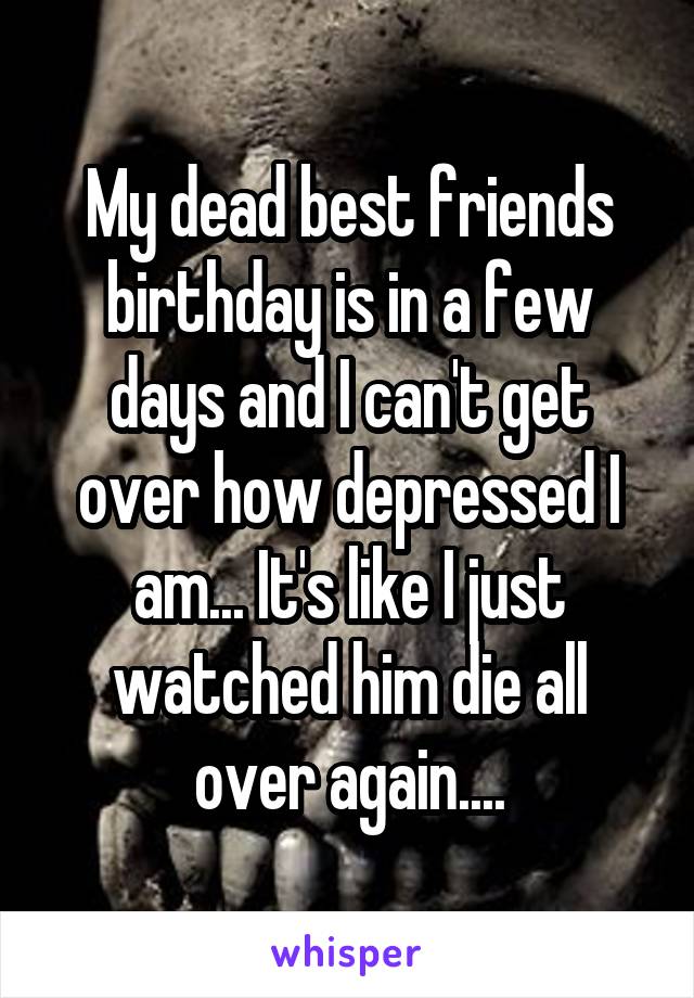 My dead best friends birthday is in a few days and I can't get over how depressed I am... It's like I just watched him die all over again....