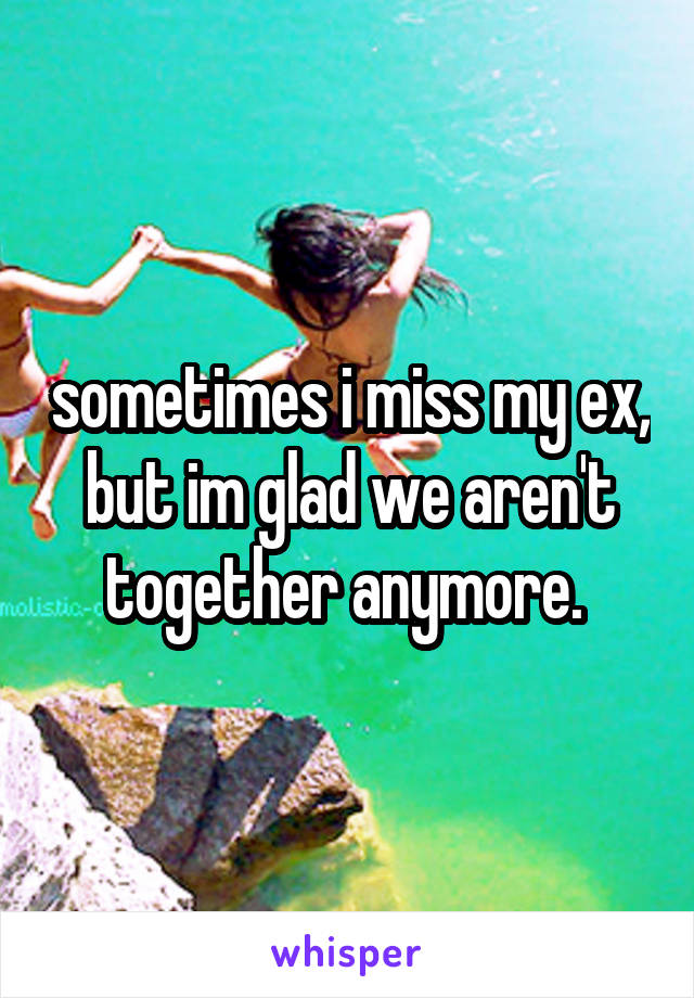 sometimes i miss my ex, but im glad we aren't together anymore. 