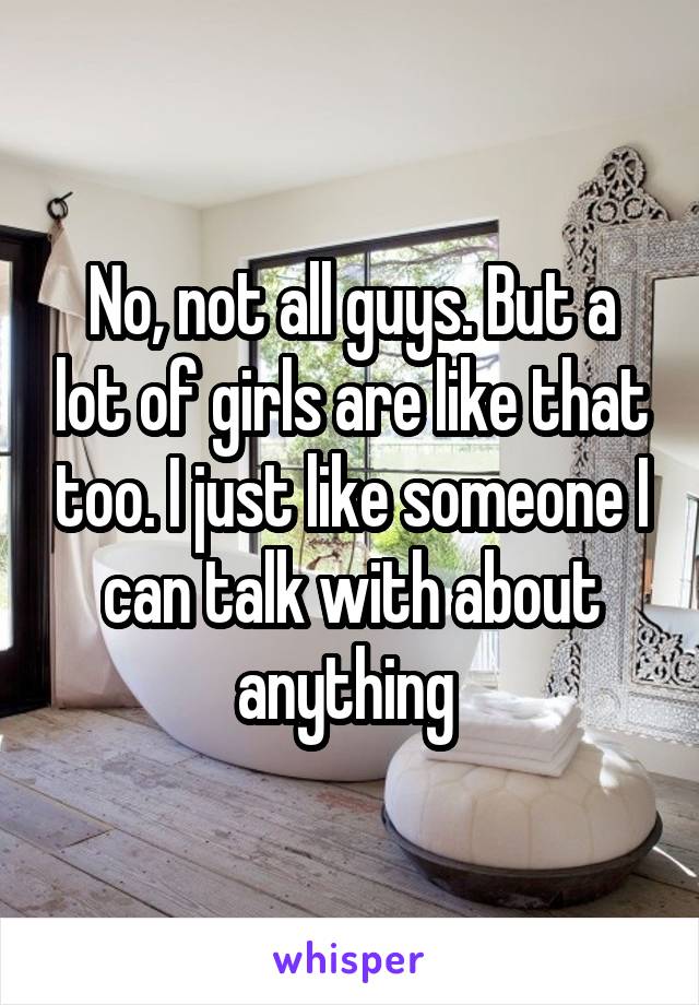 No, not all guys. But a lot of girls are like that too. I just like someone I can talk with about anything 